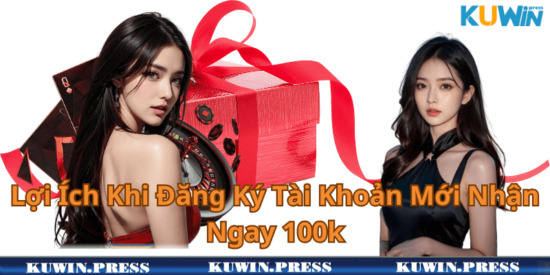 Lợi Ích Khi Đăng Ký Tài Khoản Mới Nhận Ngay 100k